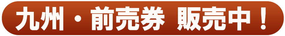 九州・前売券 販売中！